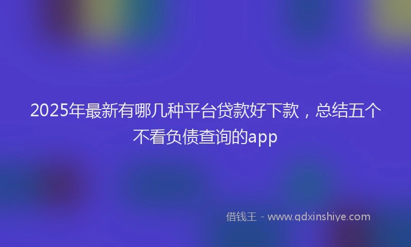 2025年最新有哪几种平台贷款好下款，总结五个不看负债查询的app