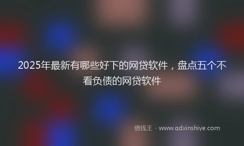 2025年最新有哪些好下的网贷软件，盘点五个不看负债的网贷软件