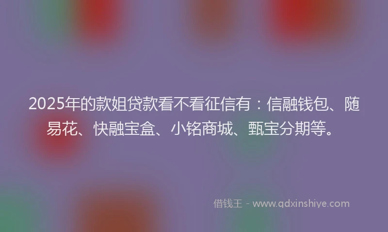 2025年的款姐贷款看不看征信有：信融钱包、随易花、快融宝盒、小铭商城、甄宝分期等。