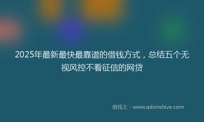 2025年最新最快最靠谱的借钱方式，总结五个无视风控不看征信的网贷