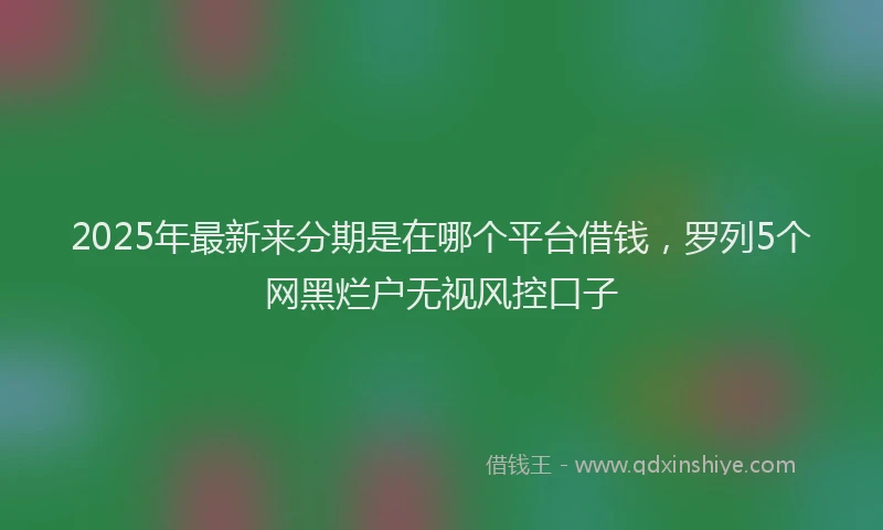 2025年最新来分期是在哪个平台借钱，罗列5个网黑烂户无视风控口子