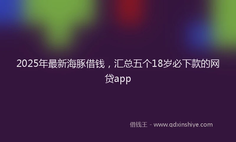 2025年最新海豚借钱，汇总五个18岁必下款的网贷app