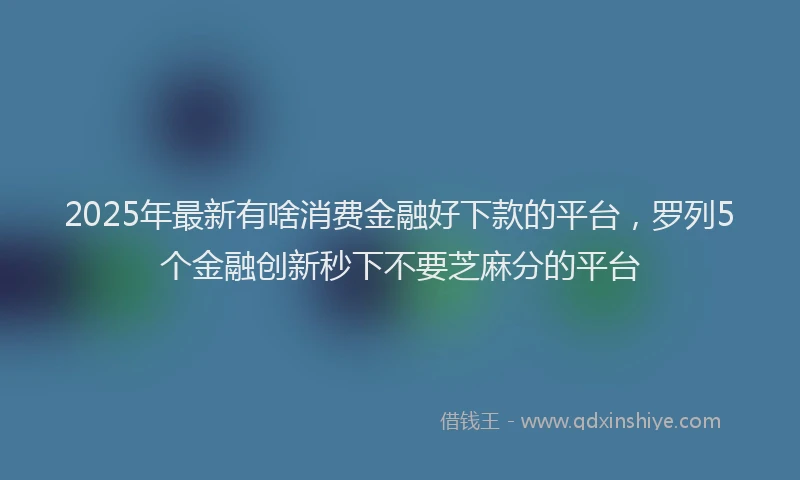 2025年最新有啥消费金融好下款的平台，罗列5个金融创新秒下不要芝麻分的平台