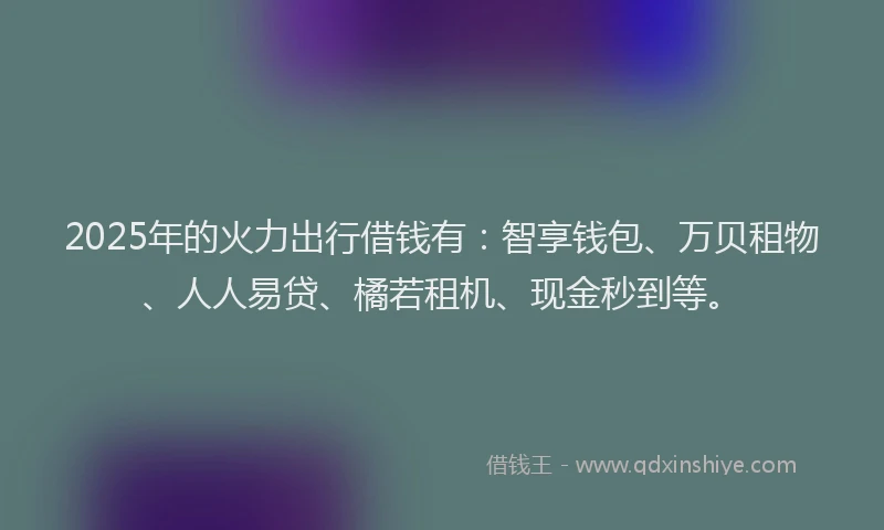2025年的火力出行借钱有：智享钱包、万贝租物、人人易贷、橘若租机、现金秒到等。