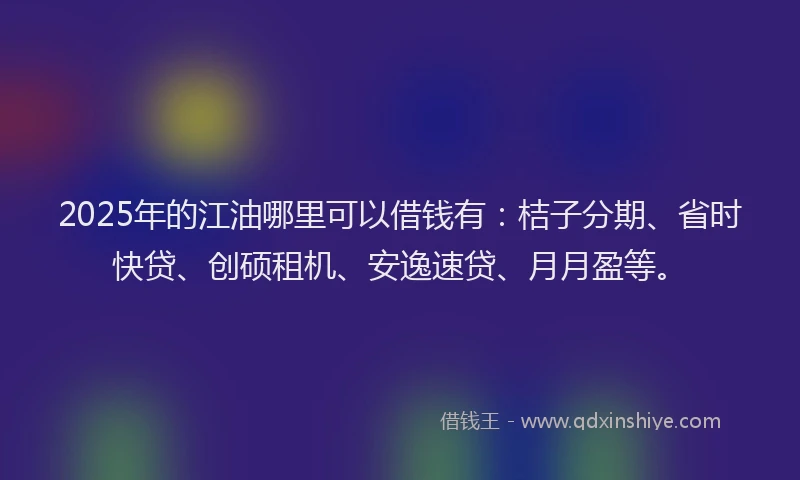 2025年的江油哪里可以借钱有：桔子分期、省时快贷、创硕租机、安逸速贷、月月盈等。