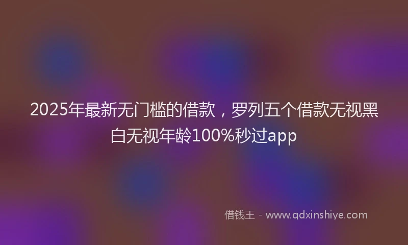 2025年最新无门槛的借款，罗列五个借款无视黑白无视年龄100%秒过app