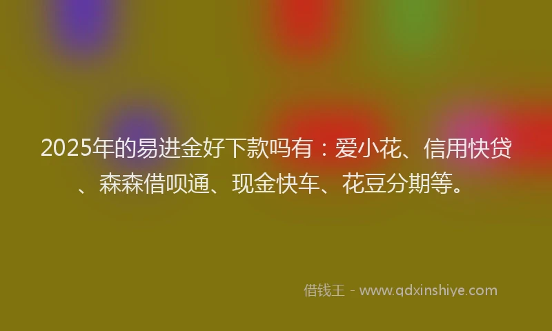 2025年的易进金好下款吗有：爱小花、信用快贷、森森借呗通、现金快车、花豆分期等。