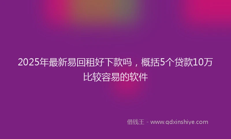 2025年最新易回租好下款吗，概括5个贷款10万比较容易的软件