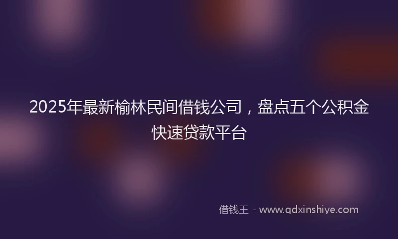 2025年最新榆林民间借钱公司，盘点五个公积金快速贷款平台
