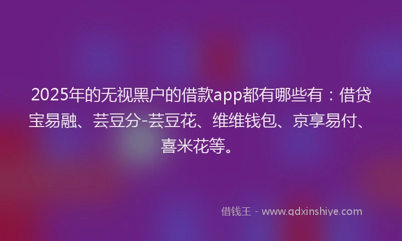 2025年的无视黑户的借款app都有哪些有：借贷宝易融、芸豆分-芸豆花、维维钱包、京享易付、喜米花等。