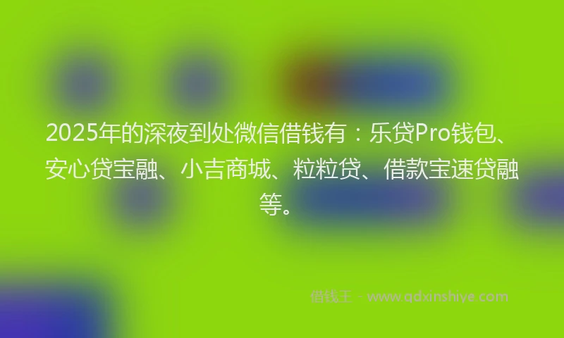 2025年的深夜到处微信借钱有：乐贷Pro钱包、安心贷宝融、小吉商城、粒粒贷、借款宝速贷融等。