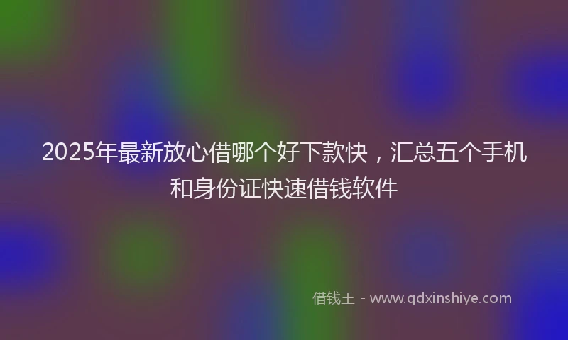 2025年最新放心借哪个好下款快，汇总五个手机和身份证快速借钱软件