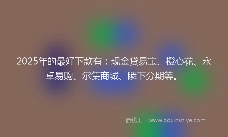 2025年的最好下款有:现金贷易宝、橙心花、永卓易购、尔集商城、瞬下分期等。