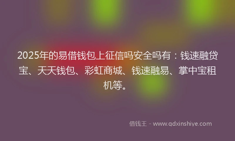 2025年的易借钱包上征信吗安全吗有：钱速融贷宝、天天钱包、彩虹商城、钱速融易、掌中宝租机等。