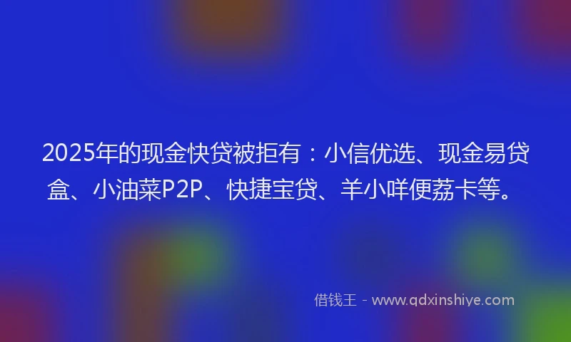 2025年的现金快贷被拒有：小信优选、现金易贷盒、小油菜P2P、快捷宝贷、羊小咩便荔卡等。