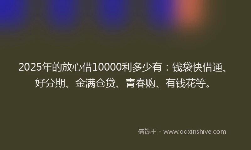 2025年的放心借10000利多少有：钱袋快借通、好分期、金满仓贷、青春购、有钱花等。