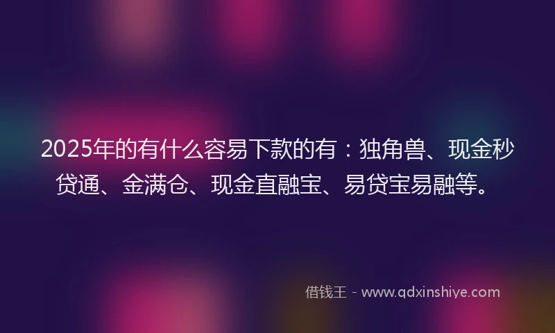 2025年的有什么容易下款的有：独角兽、现金秒贷通、金满仓、现金直融宝、易贷宝易融等。