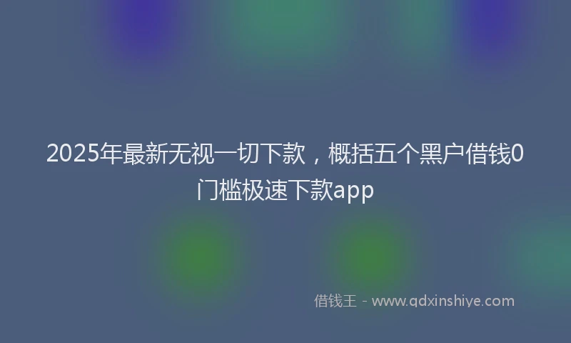 2025年最新无视一切下款，概括五个黑户借钱0门槛极速下款app