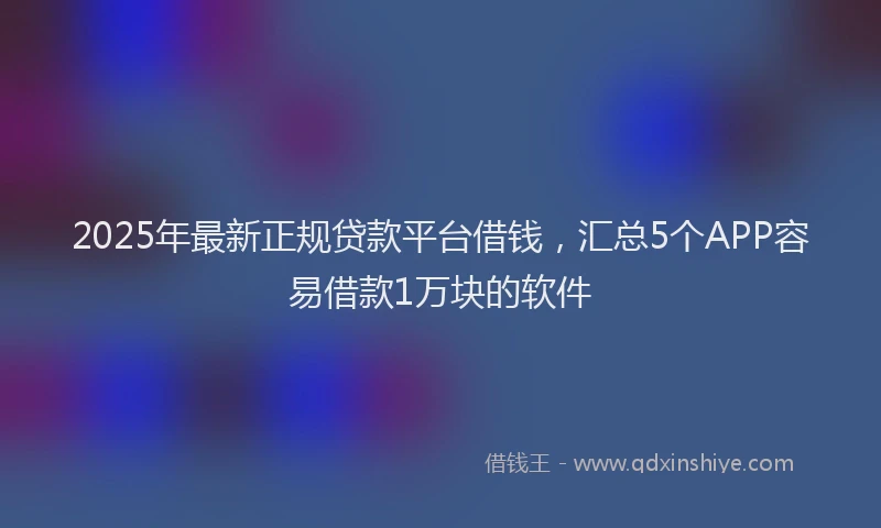 2025年最新正规贷款平台借钱，汇总5个APP容易借款1万块的软件
