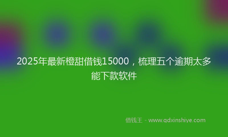 2025年最新橙甜借钱15000，梳理五个逾期太多能下款软件