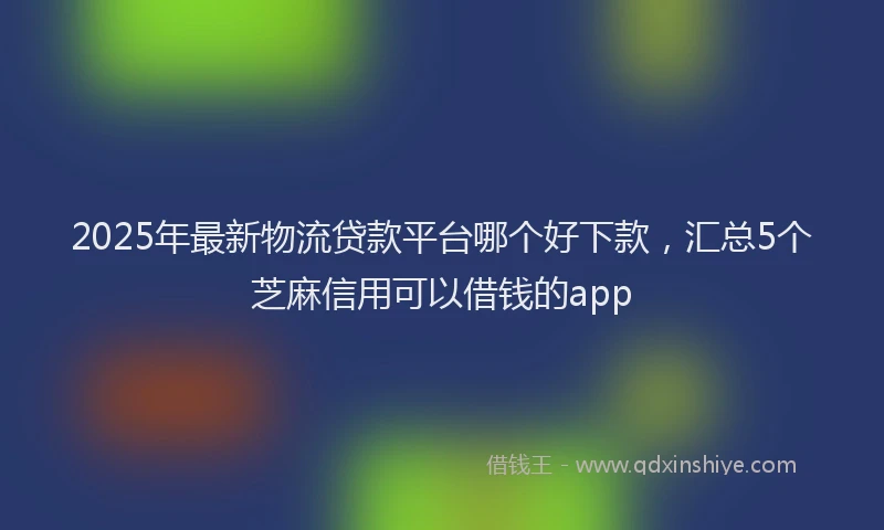 2025年最新物流贷款平台哪个好下款，汇总5个芝麻信用可以借钱的app