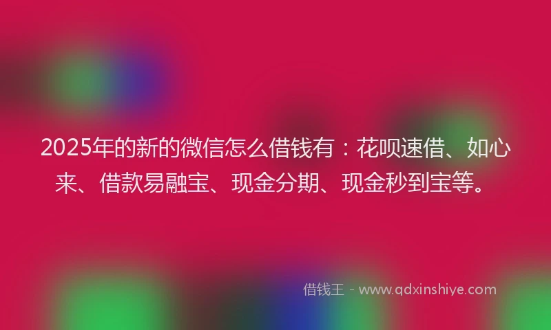 2025年的新的微信怎么借钱有：花呗速借、如心来、借款易融宝、现金分期、现金秒到宝等。