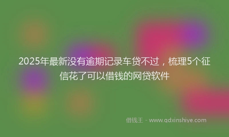 2025年最新没有逾期记录车贷不过，梳理5个征信花了可以借钱的网贷软件