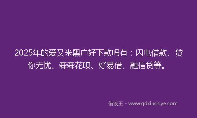 2025年的爱又米黑户好下款吗有：闪电借款、贷你无忧、森森花呗、好易借、融信贷等。