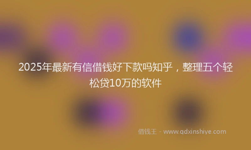 2025年最新有信借钱好下款吗知乎，整理五个轻松贷10万的软件