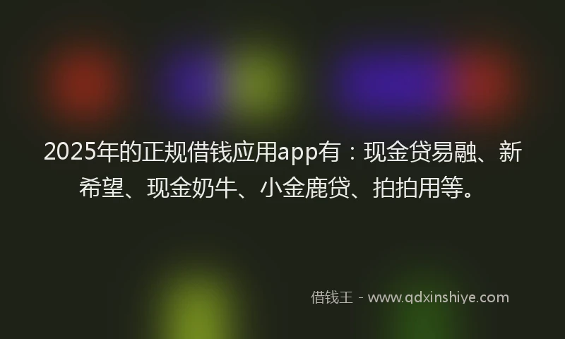 2025年的正规借钱应用app有：现金贷易融、新希望、现金奶牛、小金鹿贷、拍拍用等。