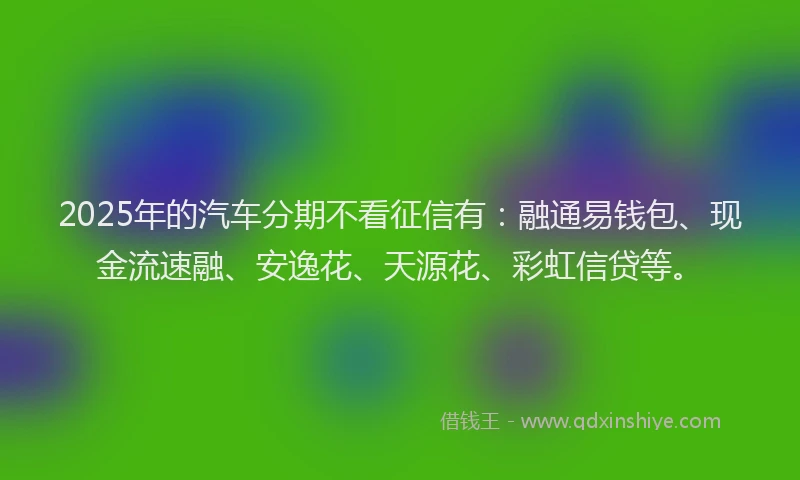 2025年的汽车分期不看征信有：融通易钱包、现金流速融、安逸花、天源花、彩虹信贷等。