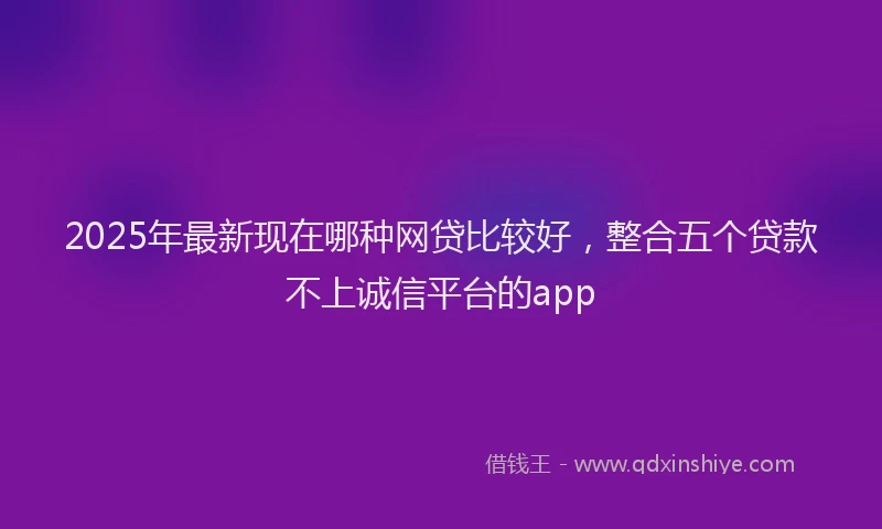 2025年最新现在哪种网贷比较好，整合五个贷款不上诚信平台的app