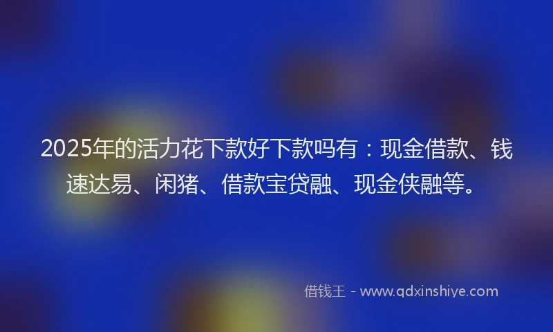 2025年的活力花下款好下款吗有：现金借款、钱速达易、闲猪、借款宝贷融、现金侠融等。