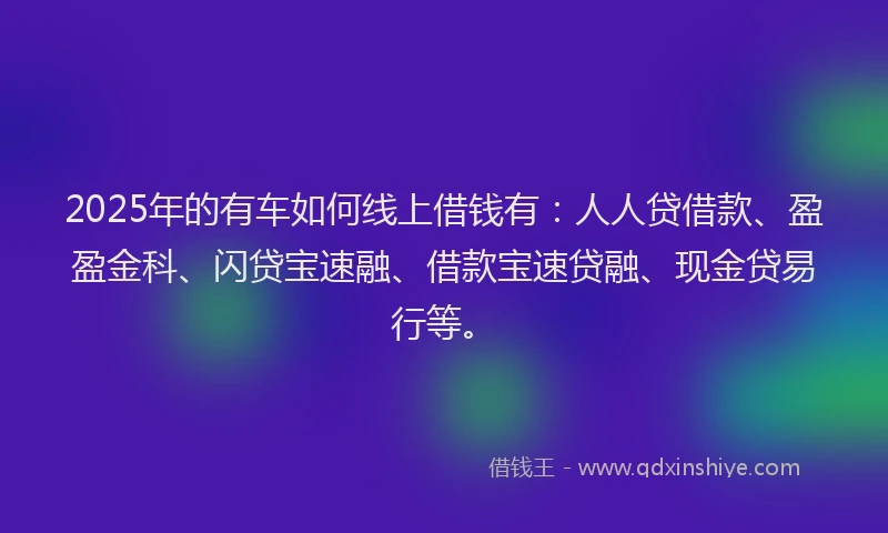 2025年的有车如何线上借钱有：人人贷借款、盈盈金科、闪贷宝速融、借款宝速贷融、现金贷易行等。
