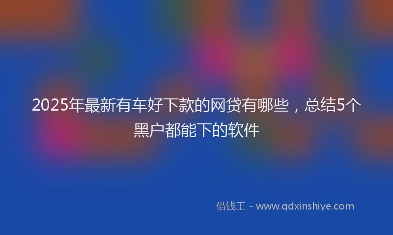 2025年最新有车好下款的网贷有哪些，总结5个黑户都能下的软件