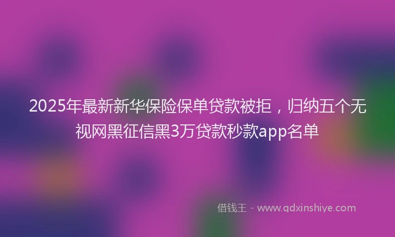 2025年最新新华保险保单贷款被拒，归纳五个无视网黑征信黑3万贷款秒款app名单