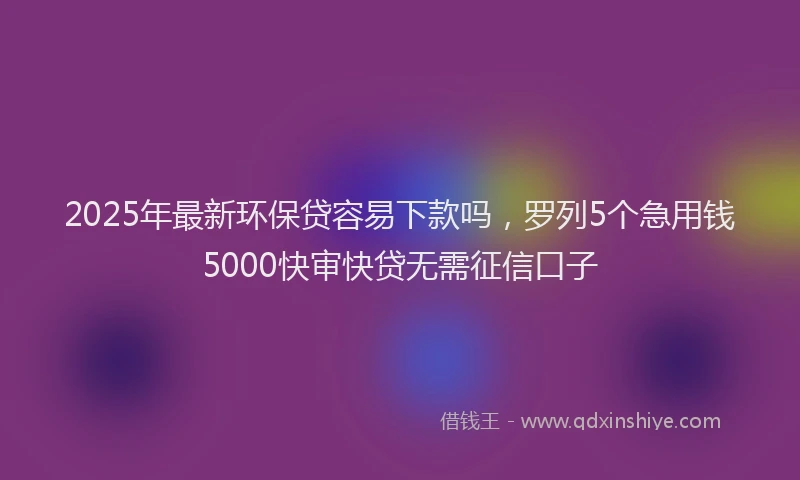 2025年最新环保贷容易下款吗，罗列5个急用钱5000快审快贷无需征信口子
