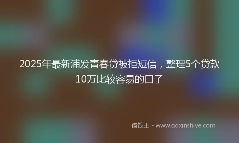 2025年最新浦发青春贷被拒短信，整理5个贷款10万比较容易的口子