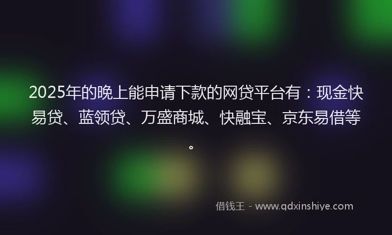 2025年的晚上能申请下款的网贷平台有：现金快易贷、蓝领贷、万盛商城、快融宝、京东易借等。