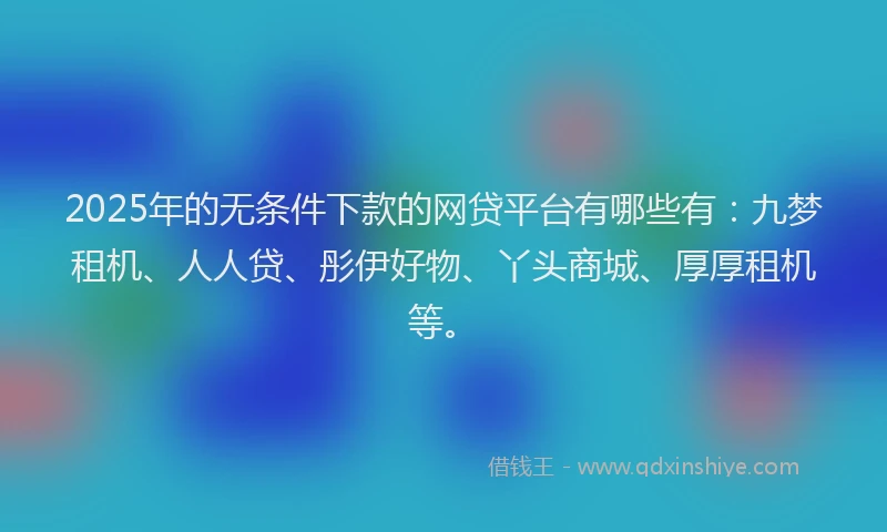 2025年的无条件下款的网贷平台有哪些有：九梦租机、人人贷、彤伊好物、丫头商城、厚厚租机等。