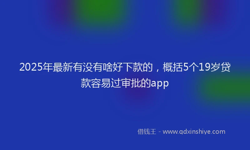 2025年最新有没有啥好下款的，概括5个19岁贷款容易过审批的app