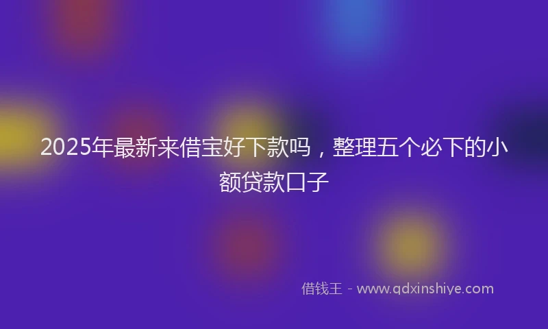 2025年最新来借宝好下款吗，整理五个必下的小额贷款口子