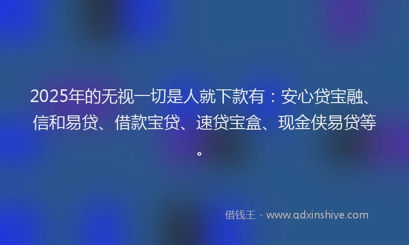 2025年的无视一切是人就下款有：安心贷宝融、信和易贷、借款宝贷、速贷宝盒、现金侠易贷等。
