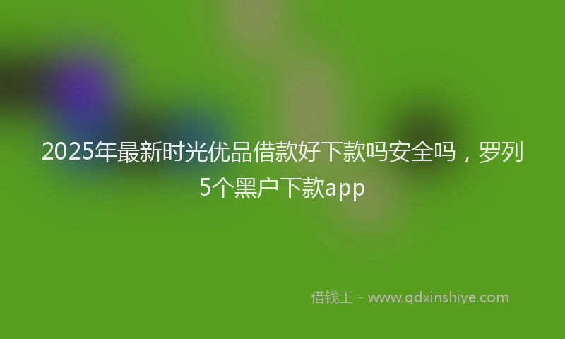 2025年最新时光优品借款好下款吗安全吗，罗列5个黑户下款app