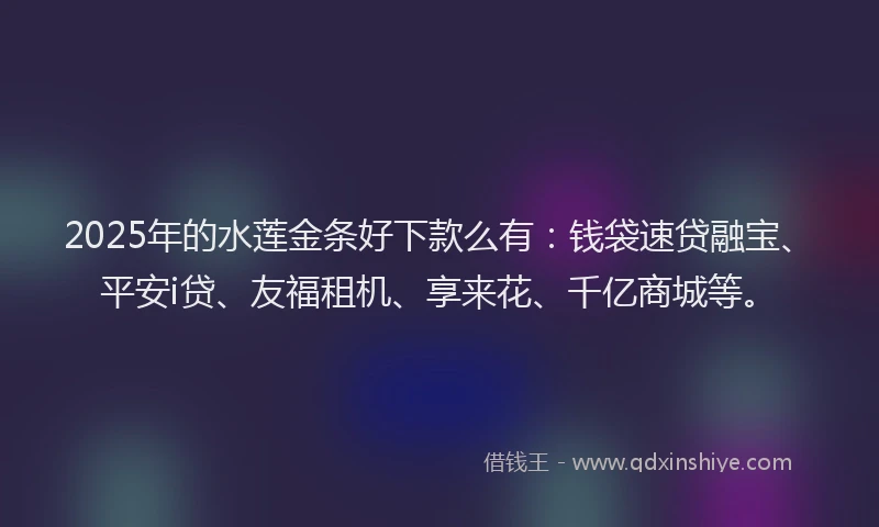 2025年的水莲金条好下款么有：钱袋速贷融宝、平安i贷、友福租机、享来花、千亿商城等。