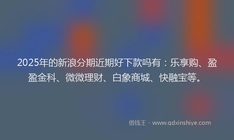 2025年的新浪分期近期好下款吗有：乐享购、盈盈金科、微微理财、白象商城、快融宝等。