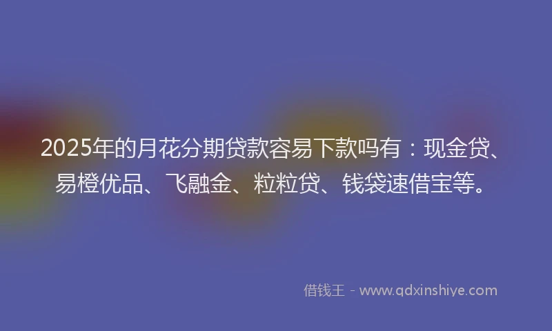 2025年的月花分期贷款容易下款吗有：现金贷、易橙优品、飞融金、粒粒贷、钱袋速借宝等。