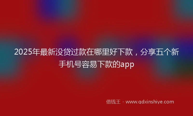 2025年最新没贷过款在哪里好下款，分享五个新手机号容易下款的app