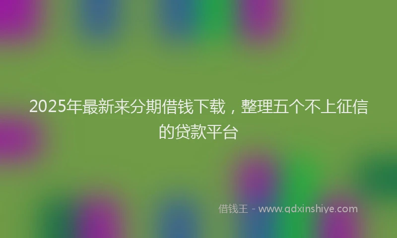 2025年最新来分期借钱下载，整理五个不上征信的贷款平台
