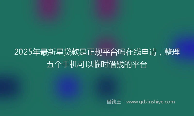 2025年最新星贷款是正规平台吗在线申请，整理五个手机可以临时借钱的平台